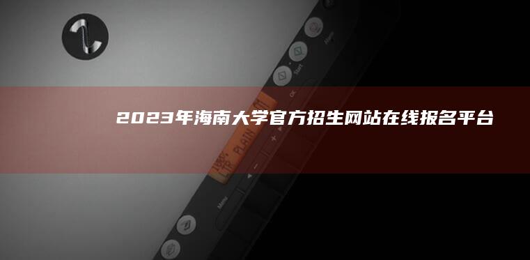 2023年海南大学官方招生网站：在线报名平台及最新录取信息